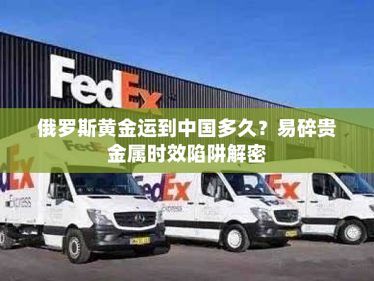 俄罗斯黄金运到中国多久？易碎贵金属时效陷阱解密