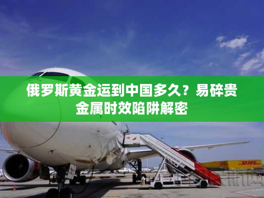 俄罗斯黄金运到中国多久？易碎贵金属时效陷阱解密