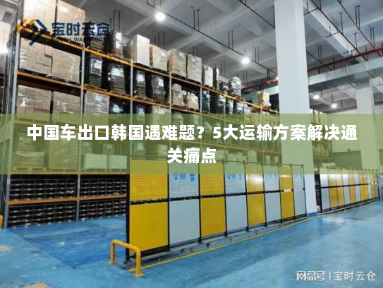 中国车出口韩国遇难题?5大运输方案解决通关痛点 中国车出口韩国遇难题?5大运输方案解决通关痛点