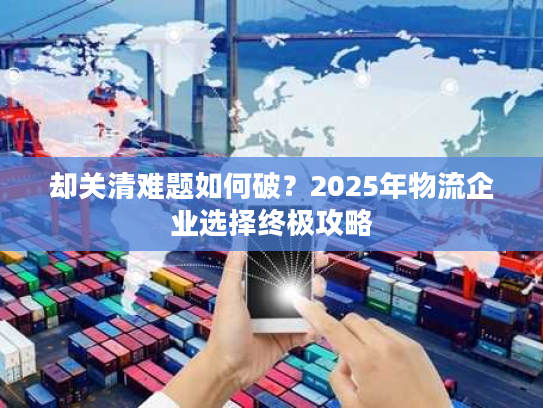 却关清难题如何破？2025年物流企业选择终极攻略