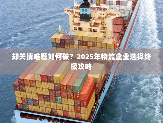 却关清难题如何破?2025年物流企业选择终极攻略 却关清难题如何破?2025年物流企业选择终极攻略