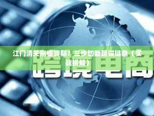 江门清关拖慢货期?三步切断延误链条(实战拆解) 江门清关拖慢货期?三步切断延误链条(实战拆解)