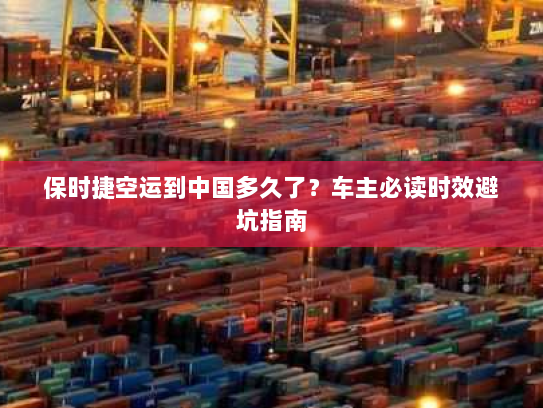 保时捷空运到中国多久了？车主必读时效避坑指南