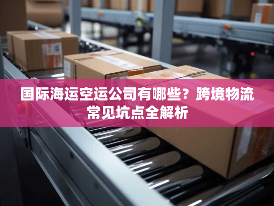 国际海运空运公司有哪些？跨境物流常见坑点全解析