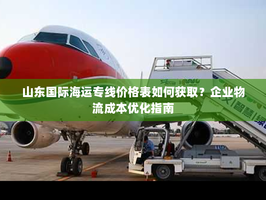 山东国际海运专线价格表如何获取?企业物流成本优化指南 山东国际海运专线价格表如何获取?企业物流成本优化指南