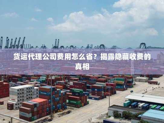 货运代理公司费用怎么省?揭露隐藏收费的真相 货运代理公司费用怎么省?揭露隐藏收费的真相