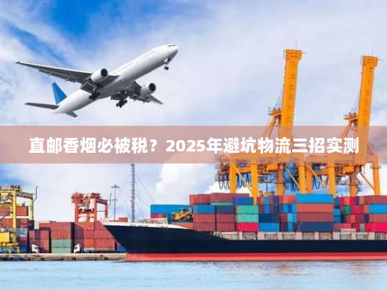直邮香烟必被税？2025年避坑物流三招实测