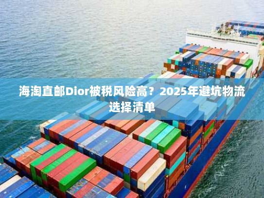 海淘直邮Dior被税风险高？2025年避坑物流选择清单