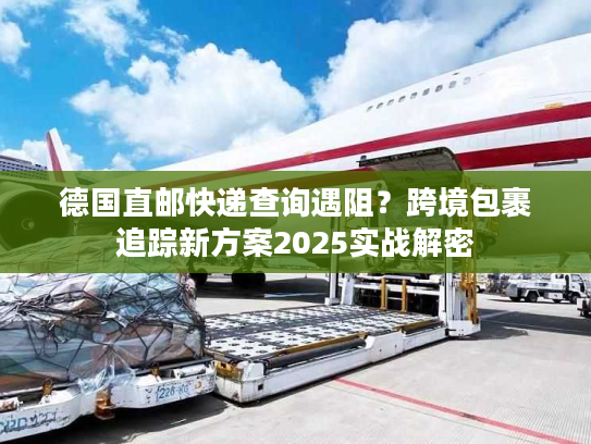 德国直邮快递查询遇阻？跨境包裹追踪新方案2025实战解密