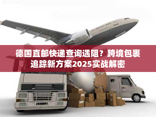 德国直邮快递查询遇阻？跨境包裹追踪新方案2025实战解密