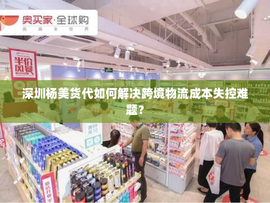 深圳杨美货代如何解决跨境物流成本失控难题? 深圳杨美货代如何解决跨境物流成本失控难题?