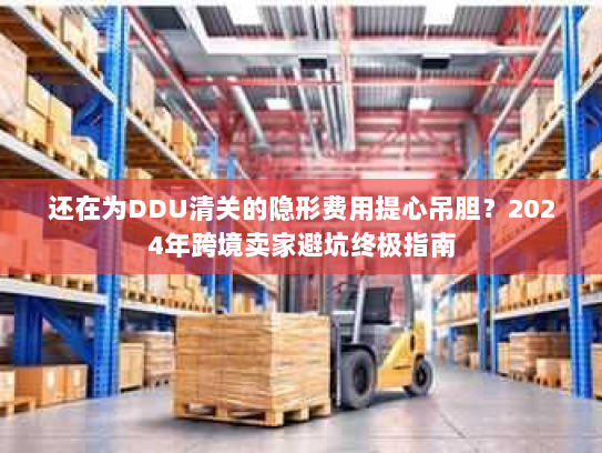 还在为DDU清关的隐形费用提心吊胆?2024年跨境卖家避坑终极指南 还在为DDU清关的隐形费用提心吊胆?2024年跨境卖家避坑终极指南