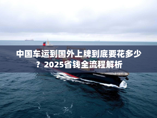 中国车运到国外上牌到底要花多少？2025省钱全流程解析
