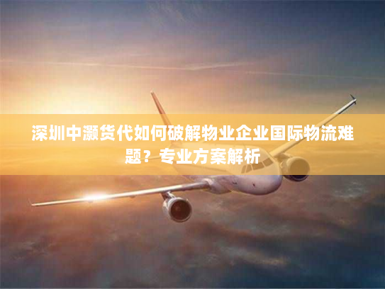 深圳中灏货代如何破解物业企业国际物流难题？专业方案解析