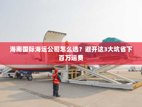 海南国际海运公司怎么选？避开这3大坑省下百万运费