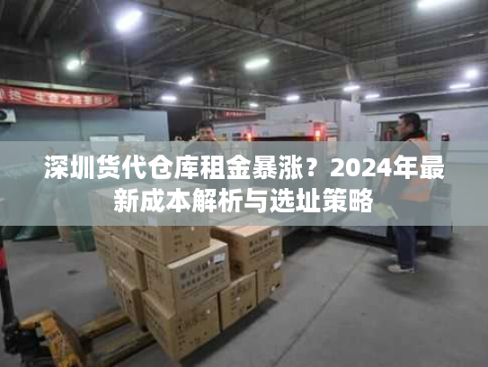 深圳货代仓库租金暴涨？2024年最新成本解析与选址策略
