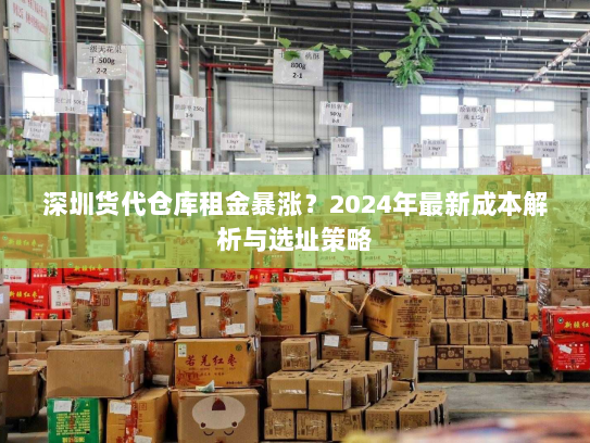 深圳货代仓库租金暴涨?2024年最新成本解析与选址策略 深圳货代仓库租金暴涨?2024年最新成本解析与选址策略