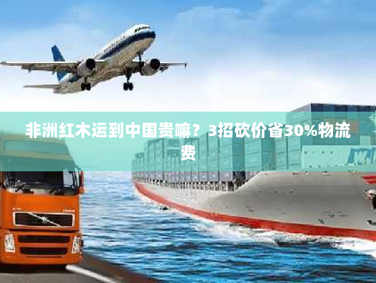 非洲红木运到中国贵嘛？3招砍价省30%物流费