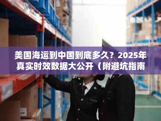 美国海运到中国到底多久？2025年真实时效数据大公开（附避坑指南）