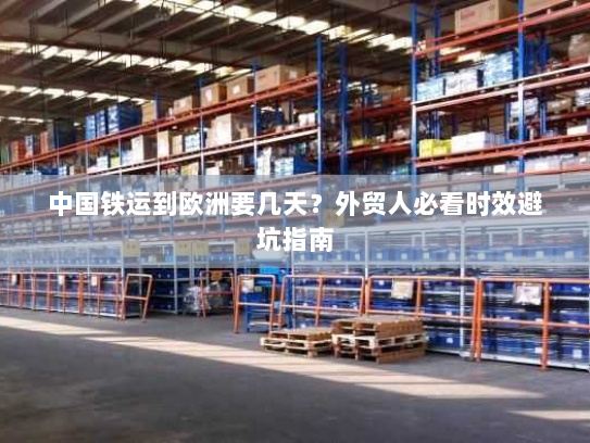 中国铁运到欧洲要几天？外贸人必看时效避坑指南