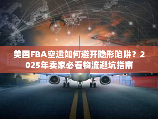 美国FBA空运如何避开隐形陷阱？2025年卖家必看物流避坑指南
