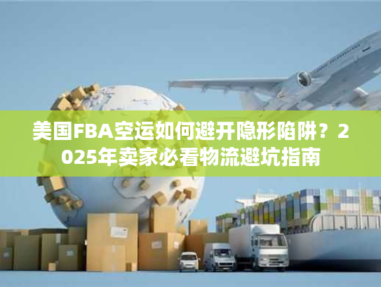 美国FBA空运如何避开隐形陷阱？2025年卖家必看物流避坑指南