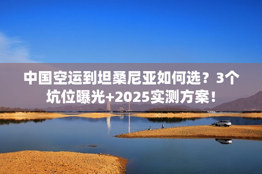 中国空运到坦桑尼亚如何选？3个坑位曝光+2025实测方案！
