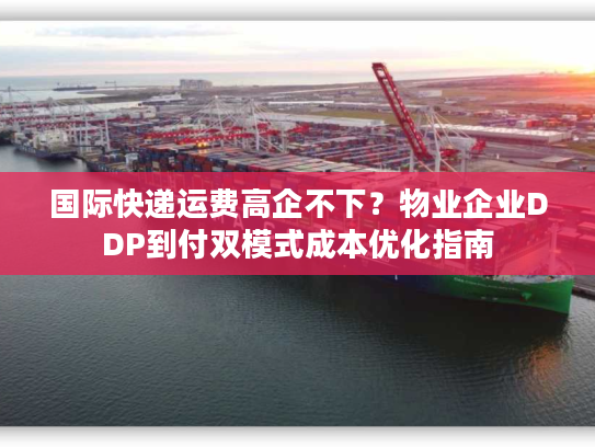国际快递运费高企不下？物业企业DDP到付双模式成本优化指南