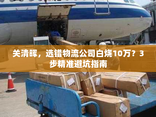 关清晖，选错物流公司白烧10万？3步精准避坑指南