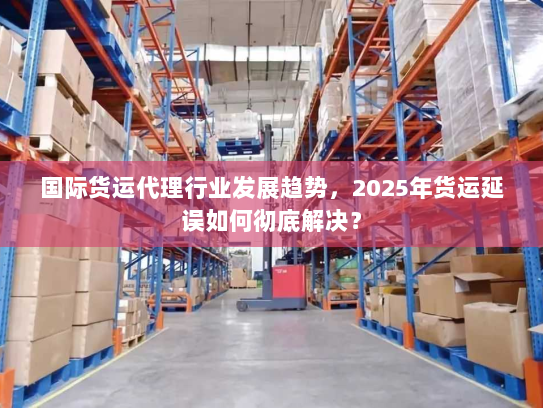 国际货运代理行业发展趋势，2025年货运延误如何彻底解决？