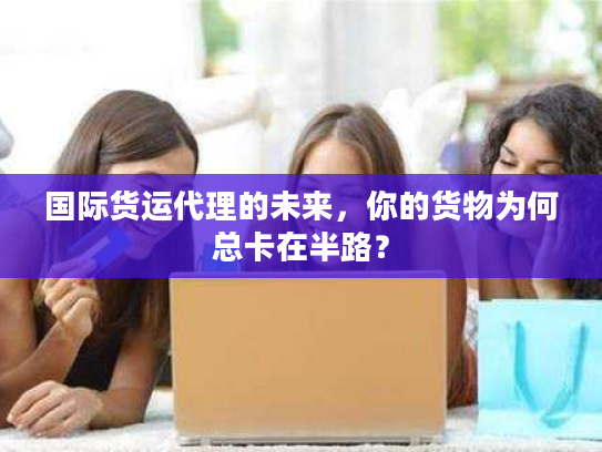 国际货运代理的未来,你的货物为何总卡在半路? 国际货运代理的未来,你的货物为何总卡在半路?