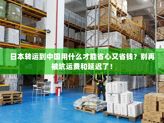 日本转运到中国用什么才能省心又省钱？别再被坑运费和延迟了！