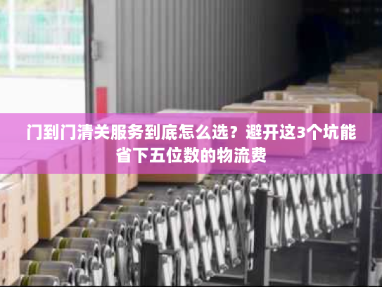 门到门清关服务到底怎么选？避开这3个坑能省下五位数的物流费