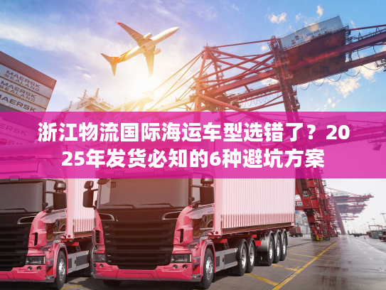 浙江物流国际海运车型选错了？2025年发货必知的6种避坑方案