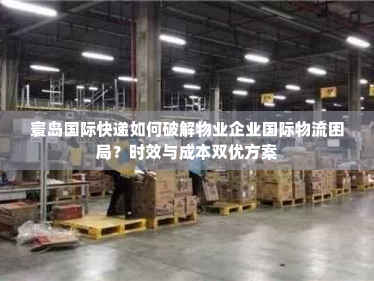 寰岛国际快递如何破解物业企业国际物流困局?时效与成本双优方案 寰岛国际快递如何破解物业企业国际物流困局?时效与成本双优方案