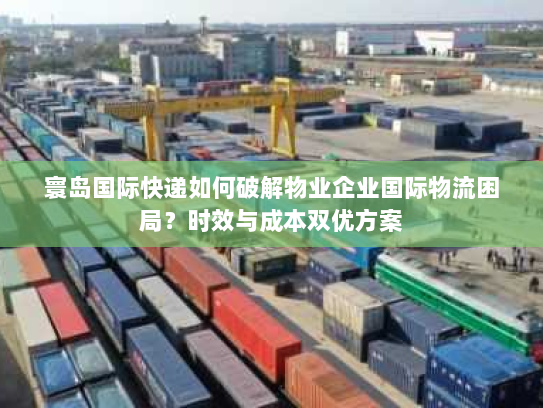 寰岛国际快递如何破解物业企业国际物流困局?时效与成本双优方案 寰岛国际快递如何破解物业企业国际物流困局?时效与成本双优方案