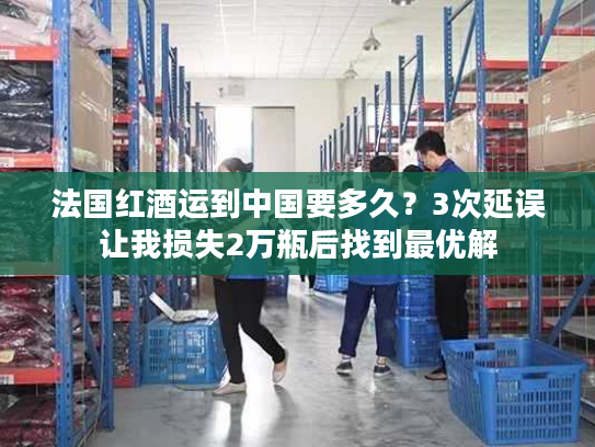 法国红酒运到中国要多久？3次延误让我损失2万瓶后找到最优解