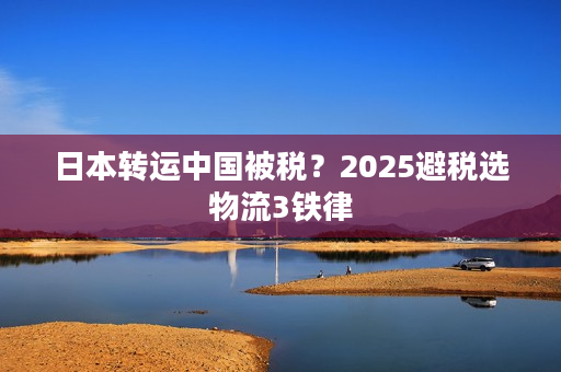日本转运中国被税？2025避税选物流3铁律