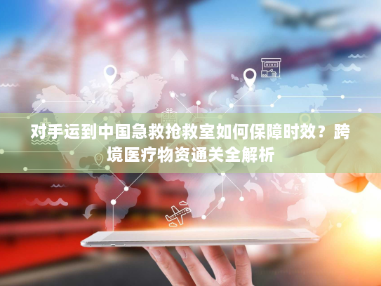 对手运到中国急救抢救室如何保障时效?跨境医疗物资通关全解析 对手运到中国急救抢救室如何保障时效?跨境医疗物资通关全解析