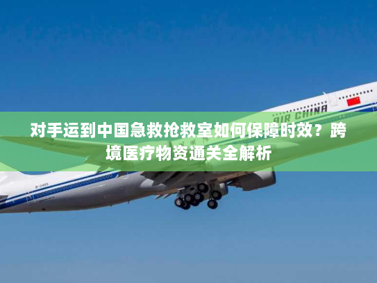 对手运到中国急救抢救室如何保障时效?跨境医疗物资通关全解析 对手运到中国急救抢救室如何保障时效?跨境医疗物资通关全解析