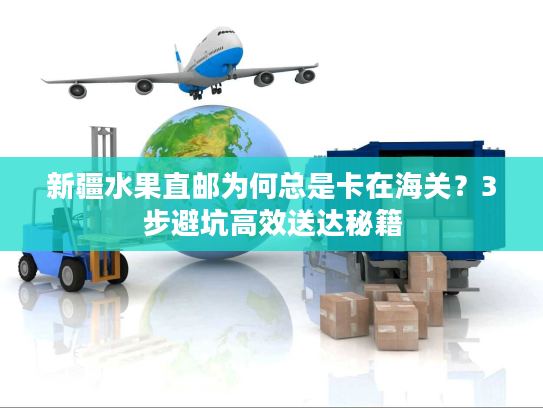 新疆水果直邮为何总是卡在海关？3步避坑高效送达秘籍