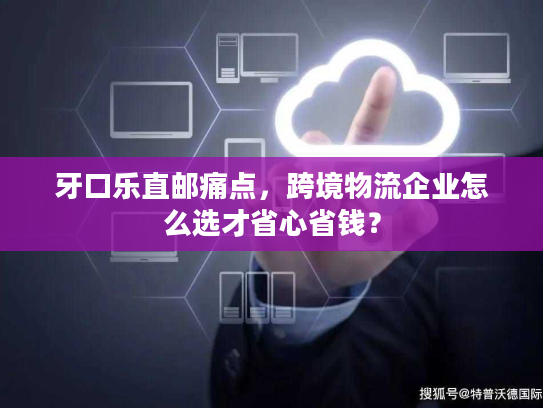 牙口乐直邮痛点,跨境物流企业怎么选才省心省钱? 牙口乐直邮痛点,跨境物流企业怎么选才省心省钱?