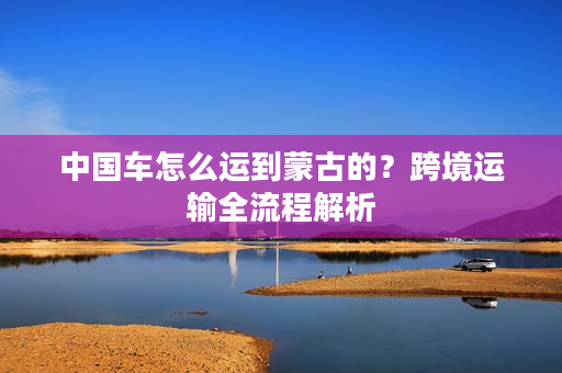 中国车怎么运到蒙古的？跨境运输全流程解析