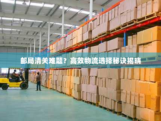 邮局清关难题？高效物流选择秘诀揭晓