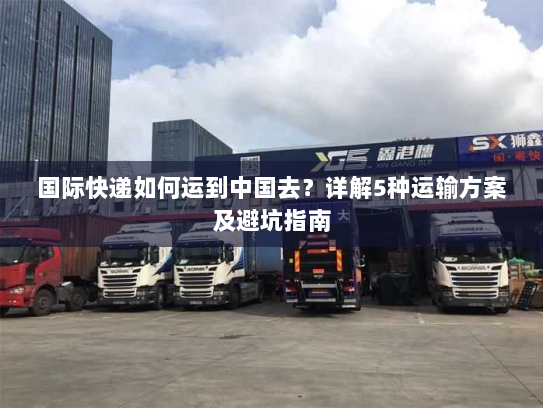 国际快递如何运到中国去?详解5种运输方案及避坑指南 国际快递如何运到中国去?详解5种运输方案及避坑指南