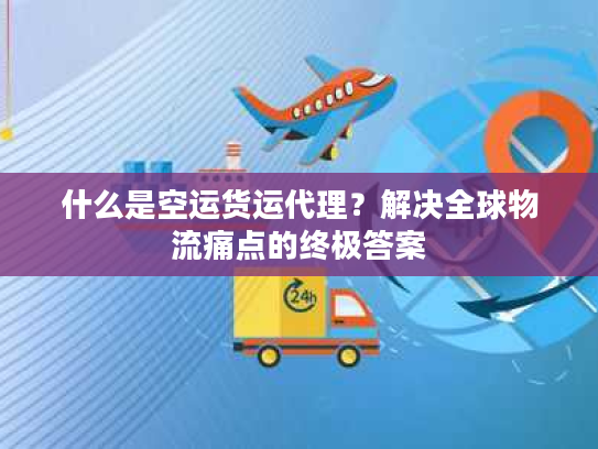 什么是空运货运代理?解决全球物流痛点的终极答案 什么是空运货运代理?解决全球物流痛点的终极答案