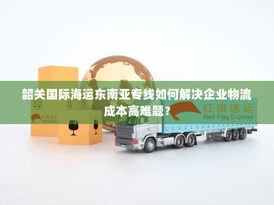 韶关国际海运东南亚专线如何解决企业物流成本高难题? 韶关国际海运东南亚专线如何解决企业物流成本高难题?