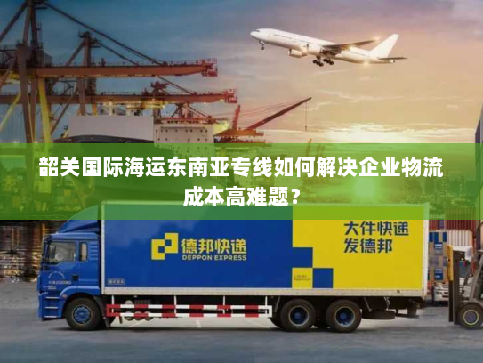 韶关国际海运东南亚专线如何解决企业物流成本高难题? 韶关国际海运东南亚专线如何解决企业物流成本高难题?