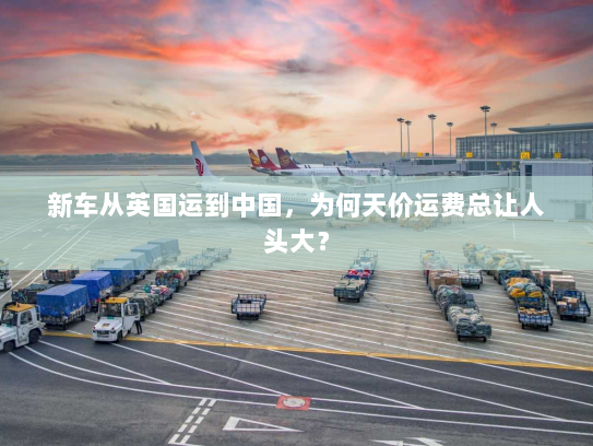 新车从英国运到中国，为何天价运费总让人头大？