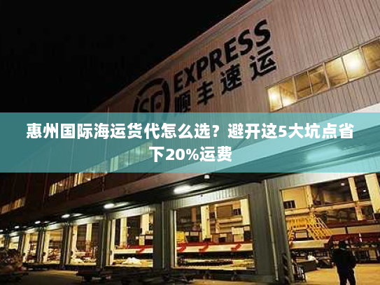 惠州国际海运货代怎么选?避开这5大坑点省下20%运费 惠州国际海运货代怎么选?避开这5大坑点省下20%运费